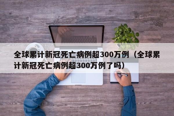 全球累计新冠死亡病例超300万例(全球累计新冠死亡病例超300万例了吗)