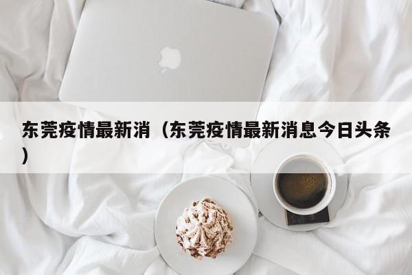 东莞疫情最新消(东莞疫情最新消息今日头条)