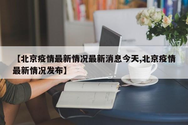 【北京疫情最新情况最新消息今天,北京疫情最新情况发布】