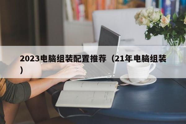 2023电脑组装配置推荐(21年电脑组装)