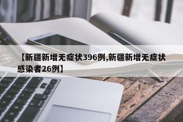 【新疆新增无症状396例,新疆新增无症状感染者26例】