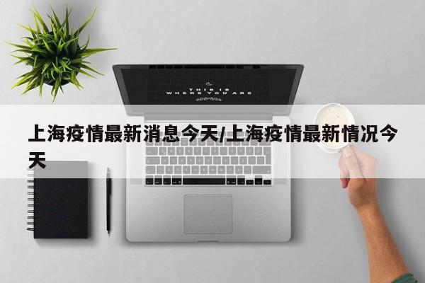 上海疫情最新消息今天/上海疫情最新情况今天