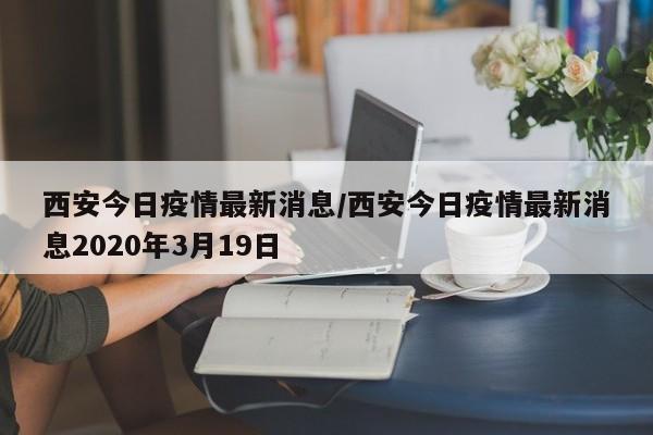 西安今日疫情最新消息/西安今日疫情最新消息2020年3月19日