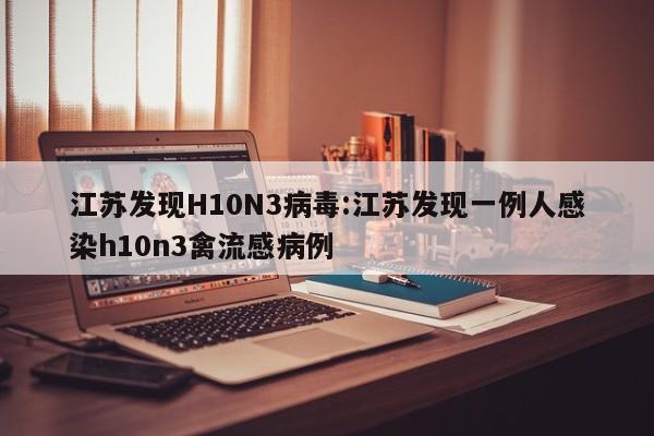 江苏发现H10N3病毒:江苏发现一例人感染h10n3禽流感病例