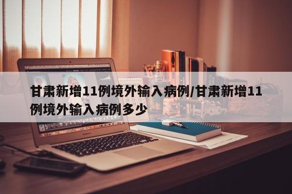 甘肃新增11例境外输入病例/甘肃新增11例境外输入病例多少