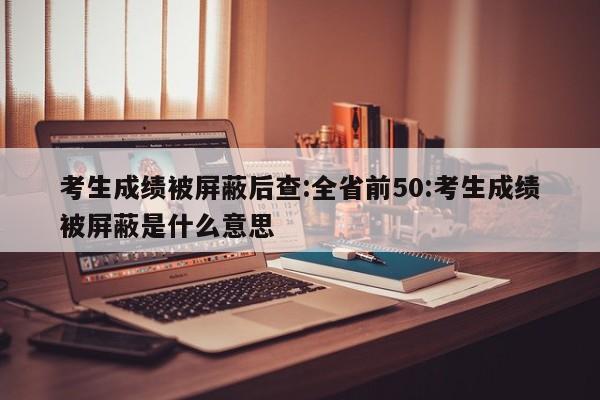 考生成绩被屏蔽后查:全省前50:考生成绩被屏蔽是什么意思