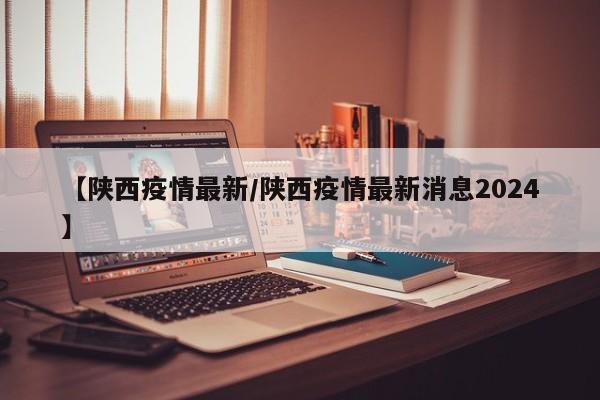 【陕西疫情最新/陕西疫情最新消息2024】