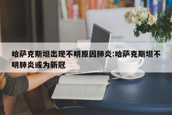 哈萨克斯坦出现不明原因肺炎:哈萨克斯坦不明肺炎或为新冠