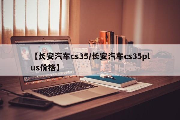 【长安汽车cs35/长安汽车cs35plus价格】