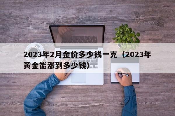 2023年2月金价多少钱一克(2023年黄金能涨到多少钱)