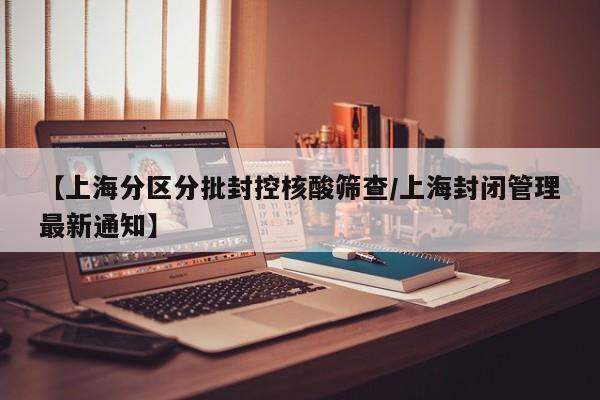 【上海分区分批封控核酸筛查/上海封闭管理最新通知】
