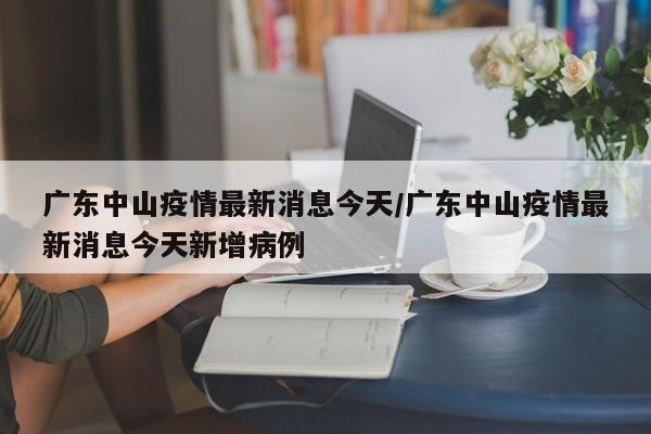 广东中山疫情最新消息今天/广东中山疫情最新消息今天新增病例