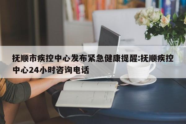 抚顺市疾控中心发布紧急健康提醒:抚顺疾控中心24小时咨询电话