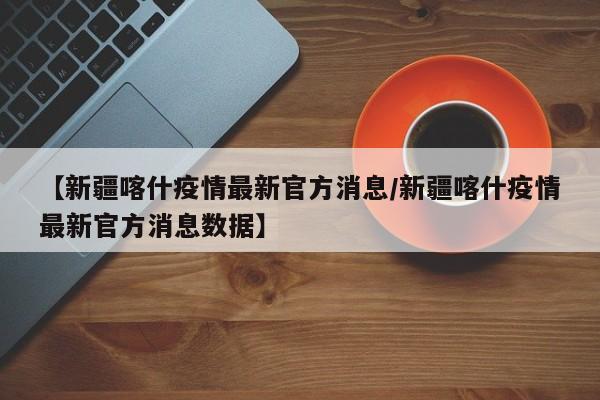【新疆喀什疫情最新官方消息/新疆喀什疫情最新官方消息数据】