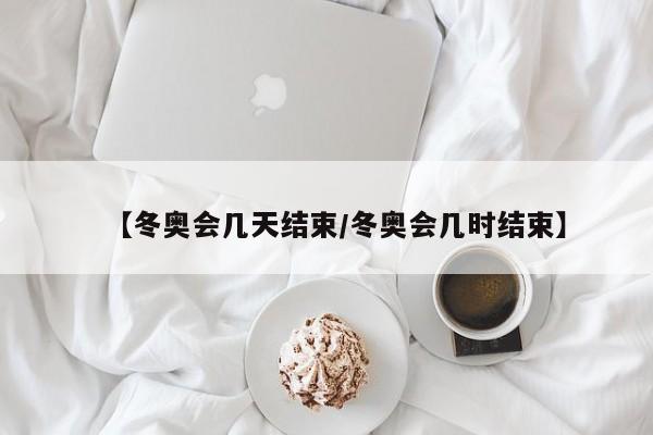 【冬奥会几天结束/冬奥会几时结束】