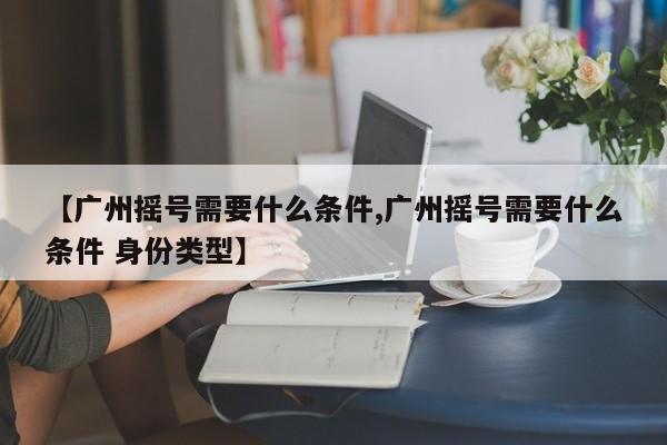 【广州摇号需要什么条件,广州摇号需要什么条件 身份类型】