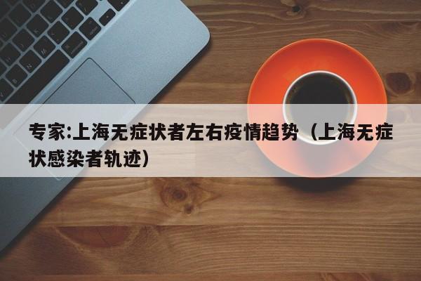 专家:上海无症状者左右疫情趋势(上海无症状感染者轨迹)