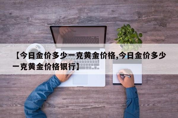 【今日金价多少一克黄金价格,今日金价多少一克黄金价格银行】