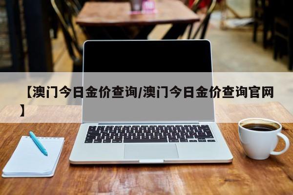 【澳门今日金价查询/澳门今日金价查询官网】