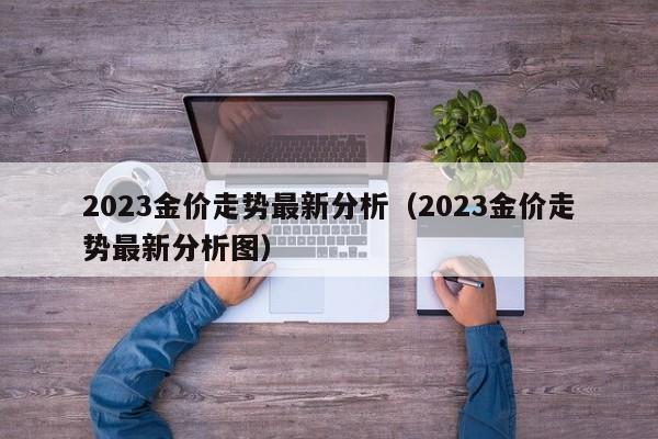 2023金价走势最新分析(2023金价走势最新分析图)