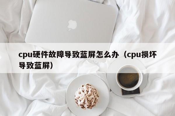 cpu硬件故障导致蓝屏怎么办(cpu损坏导致蓝屏)
