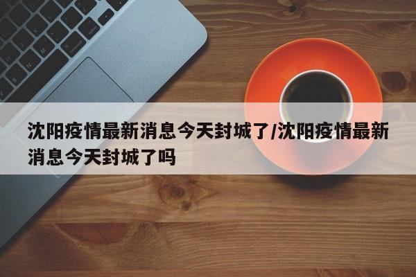 沈阳疫情最新消息今天封城了/沈阳疫情最新消息今天封城了吗