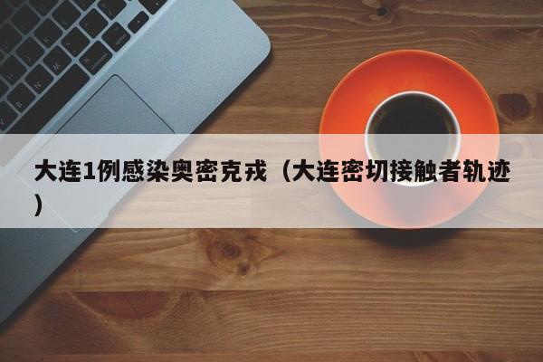 大连1例感染奥密克戎(大连密切接触者轨迹)