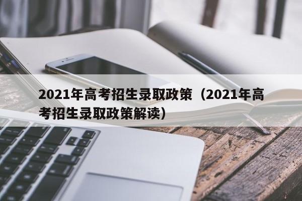 2021年高考招生录取政策(2021年高考招生录取政策解读)