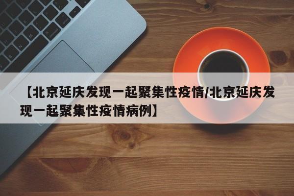 【北京延庆发现一起聚集性疫情/北京延庆发现一起聚集性疫情病例】
