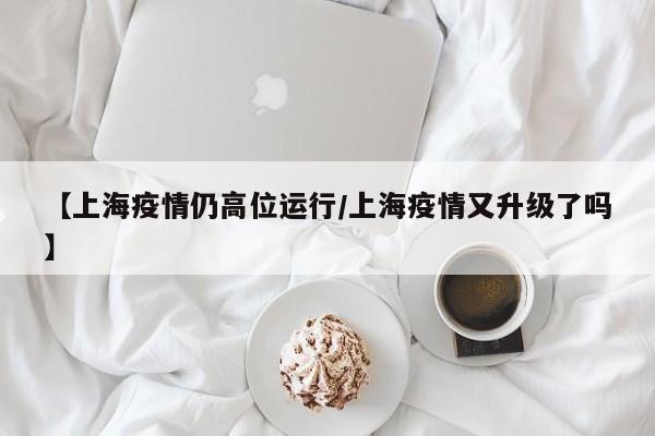 【上海疫情仍高位运行/上海疫情又升级了吗】